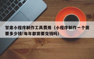 东营甘肃小程序制作工具费用（小程序制作一个需要多少钱!每年都需要交钱吗）