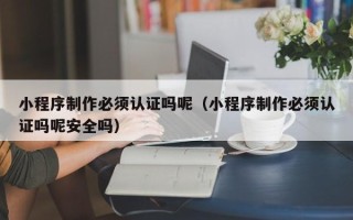 东营小程序制作必须认证吗呢（小程序制作必须认证吗呢安全吗）