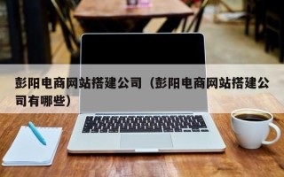 东营彭阳电商网站搭建公司（彭阳电商网站搭建公司有哪些）
