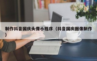 东营制作抖音国庆头像小程序（抖音国庆图像制作）