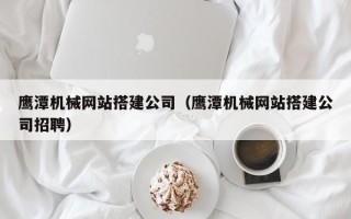 东营鹰潭机械网站搭建公司（鹰潭机械网站搭建公司招聘）