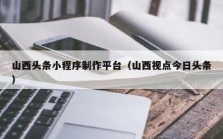 东营山西头条小程序制作平台（山西视点今日头条）